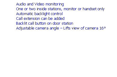 Text Box: Features
High resolution infrared CCD camera
Wide viewing area: 70 vert. x 95 horiz. More than any other system
Camera can be up to 100m (330) from monitor
Chime from door and hands free communication
Audio and Video monitoring
One or two inside stations, monitor or handset only
Automatic backlight control
Call extension can be added
Backlit call button on door station
Adjustable camera angle  Lifts view of camera 16
 
 
