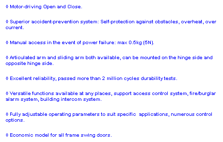 Text Box: ◊ Motor-driving Open and Close.
◊ Superior accident-prevention system: Self-protection against obstacles, overheat, over current.
◊ Manual access in the event of power failure: max 0.5kg (5N).
◊ Articulated arm and sliding arm both available, can be mounted on the hinge side and opposite hinge side.
◊ Excellent reliability, passed more than 2 million cycles durability tests.
◊ Versatile functions available at any places, support access control system, fire/burglar alarm system, building intercom system.
◊ Fully adjustable operating parameters to suit specific  applications, numerous control options.
◊ Economic model for all frame swing doors.
